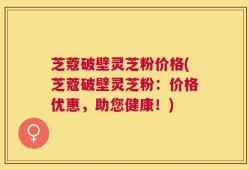 芝蔻破壁灵芝粉价格(芝蔻破壁灵芝粉：价格优惠，助您健康！)