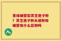 意缘破壁型灵芝孢子粉？灵芝孢子粉头道粉和破壁有什么区别吗