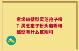 意缘破壁型灵芝孢子粉？灵芝孢子粉头道粉和破壁有什么区别吗