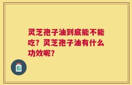 灵芝孢子油到底能不能吃？灵芝孢子油有什么功效呢？