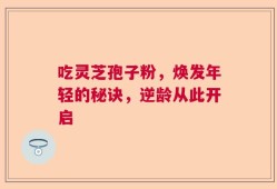 吃灵芝孢子粉，焕发年轻的秘诀，逆龄从此开启