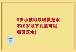 6岁小孩可以喝灵芝水不(6岁以下儿童可以喝灵芝水)