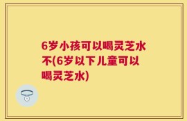 6岁小孩可以喝灵芝水不(6岁以下儿童可以喝灵芝水)