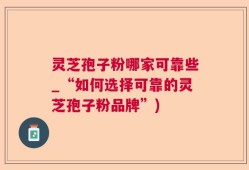 灵芝孢子粉哪家可靠些_“如何选择可靠的灵芝孢子粉品牌”)