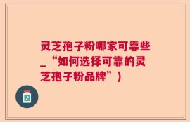 灵芝孢子粉哪家可靠些_“如何选择可靠的灵芝孢子粉品牌”)