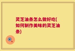 灵芝油条怎么做好吃(如何制作美味的灵芝油条)