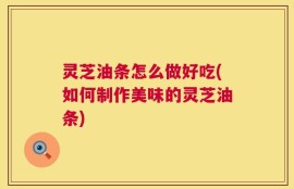 灵芝油条怎么做好吃(如何制作美味的灵芝油条)