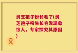 灵芝孢子粉长毛了(灵芝孢子粉生长毛发现象惊人，专家探究其原因)