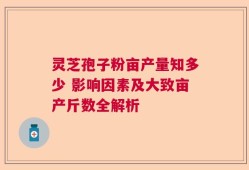 灵芝孢子粉亩产量知多少 影响因素及大致亩产斤数全解析