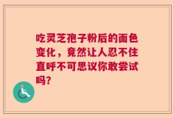 吃灵芝孢子粉后的面色变化，竟然让人忍不住直呼不可思议你敢尝试吗？