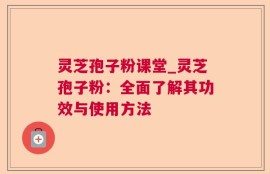 灵芝孢子粉课堂_灵芝孢子粉：全面了解其功效与使用方法