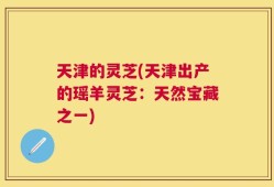 天津的灵芝(天津出产的瑶羊灵芝：天然宝藏之一)