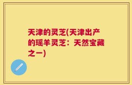 天津的灵芝(天津出产的瑶羊灵芝：天然宝藏之一)