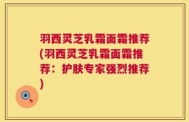 羽西灵芝乳霜面霜推荐(羽西灵芝乳霜面霜推荐：护肤专家强烈推荐)