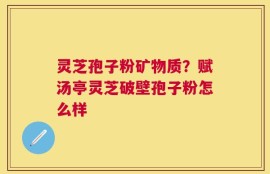 灵芝孢子粉矿物质？赋汤亭灵芝破壁孢子粉怎么样