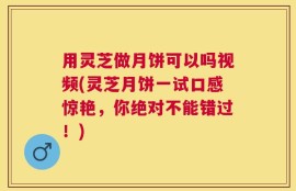 用灵芝做月饼可以吗视频(灵芝月饼一试口感惊艳，你绝对不能错过！)