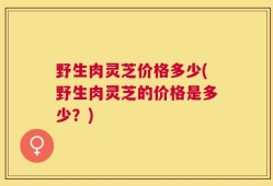 野生肉灵芝价格多少(野生肉灵芝的价格是多少？)