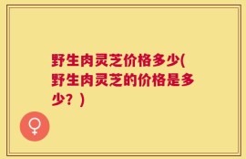 野生肉灵芝价格多少(野生肉灵芝的价格是多少？)