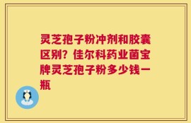 灵芝孢子粉冲剂和胶囊区别？佳尔科药业菌宝牌灵芝孢子粉多少钱一瓶