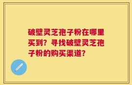 破壁灵芝孢子粉在哪里买到？寻找破壁灵芝孢子粉的购买渠道？