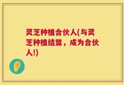 灵芝种植合伙人(与灵芝种植结盟，成为合伙人!)