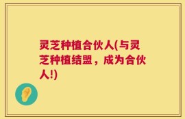 灵芝种植合伙人(与灵芝种植结盟，成为合伙人!)