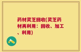 药材灵芝回收(灵芝药材再利用：回收、加工、利用)