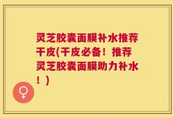 灵芝胶囊面膜补水推荐干皮(干皮必备！推荐灵芝胶囊面膜助力补水！)