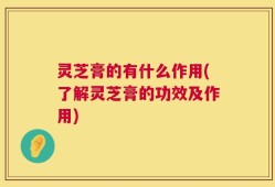 灵芝膏的有什么作用(了解灵芝膏的功效及作用)
