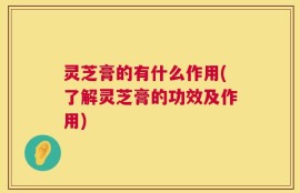 灵芝膏的有什么作用(了解灵芝膏的功效及作用)