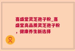 喜盛堂灵芝孢子粉_喜盛堂高品质灵芝孢子粉，健康养生新选择