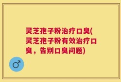 灵芝孢子粉治疗口臭(灵芝孢子粉有效治疗口臭，告别口臭问题)