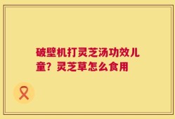 破壁机打灵芝汤功效儿童？灵芝草怎么食用
