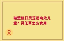 破壁机打灵芝汤功效儿童？灵芝草怎么食用