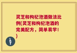 灵芝和枸杞泡酒做法比例(灵芝和枸杞泡酒的完美配方，简单易学！)