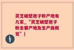 灵芝破壁孢子粉产地有几家_“灵芝破壁孢子粉主要产地及生产商概览”)