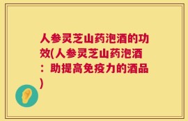人参灵芝山药泡酒的功效(人参灵芝山药泡酒：助提高免疫力的酒品)