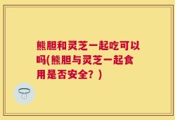 熊胆和灵芝一起吃可以吗(熊胆与灵芝一起食用是否安全？)