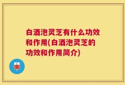 白酒泡灵芝有什么功效和作用(白酒泡灵芝的功效和作用简介)