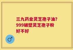 三九药业灵芝孢子油？999破壁灵芝孢子粉好不好