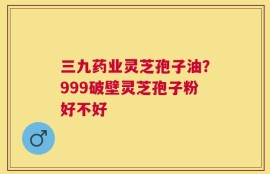 三九药业灵芝孢子油？999破壁灵芝孢子粉好不好