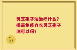 灵芝孢子油治疗什么？提高免疫力吃灵芝孢子油可以吗？