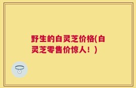 野生的白灵芝价格(白灵芝零售价惊人！)