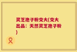 灵芝孢子粉交大(交大出品：天然灵芝孢子粉)