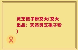 灵芝孢子粉交大(交大出品：天然灵芝孢子粉)