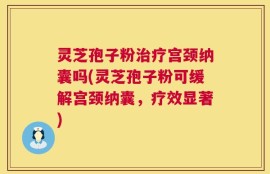 灵芝孢子粉治疗宫颈纳囊吗(灵芝孢子粉可缓解宫颈纳囊，疗效显著)