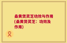 桑黄煲灵芝功效与作用(桑黄煲灵芝：功效及作用)