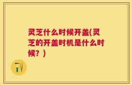 灵芝什么时候开盖(灵芝的开盖时机是什么时候？)