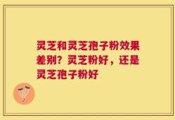 灵芝和灵芝孢子粉效果差别？灵芝粉好，还是灵芝孢子粉好
