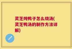 灵芝炖鸭子怎么烧汤(灵芝鸭汤的制作方法详解)